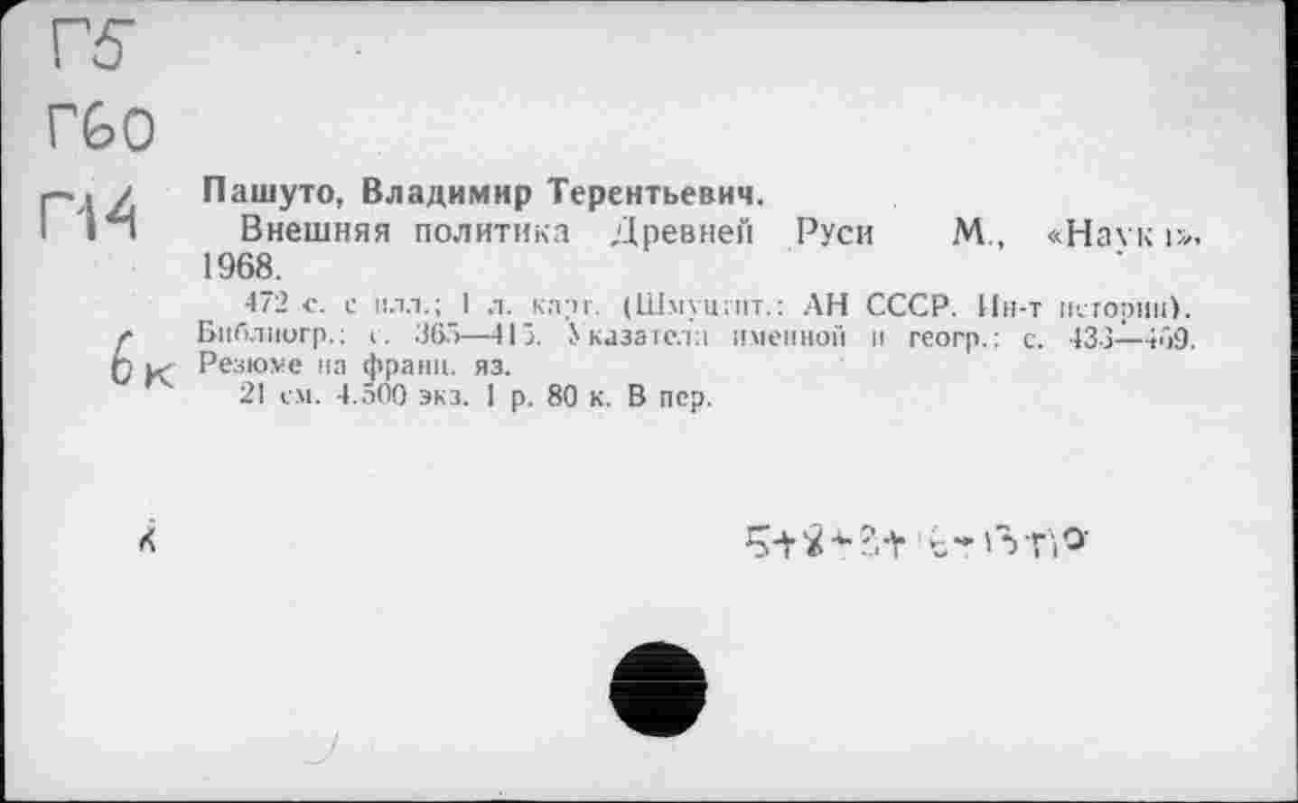 ﻿
Пашуто, Владимир Терентьевич.
Внешняя политика Древней Руси М., «На\к і». 1968.
472 с. с йлл.; I л. каті. (Шмуцтпт.: АН СССР. Ин-т истории). Библиогр. ; с. 365—415. Указатели именной и геогр.: с. 433—469. Резюме на франц, яз.
21 с.м. 4.500 экз. 1 р. 80 к. В пер.
ć-'VfiO-